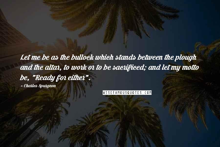 Charles Spurgeon Quotes: Let me be as the bullock which stands between the plough and the altar, to work or to be sacrificed; and let my motto be, "Ready for either".