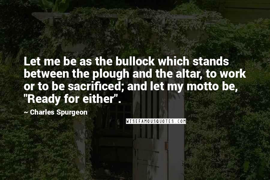 Charles Spurgeon Quotes: Let me be as the bullock which stands between the plough and the altar, to work or to be sacrificed; and let my motto be, "Ready for either".