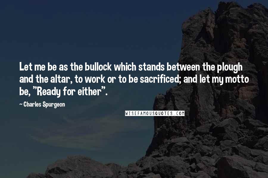 Charles Spurgeon Quotes: Let me be as the bullock which stands between the plough and the altar, to work or to be sacrificed; and let my motto be, "Ready for either".