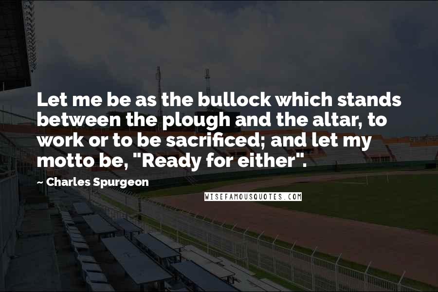 Charles Spurgeon Quotes: Let me be as the bullock which stands between the plough and the altar, to work or to be sacrificed; and let my motto be, "Ready for either".