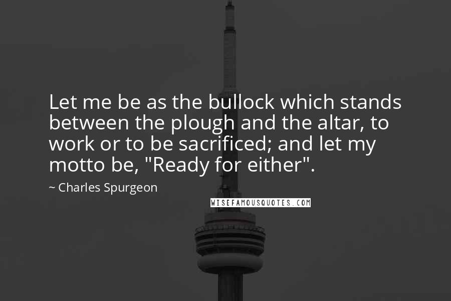 Charles Spurgeon Quotes: Let me be as the bullock which stands between the plough and the altar, to work or to be sacrificed; and let my motto be, "Ready for either".