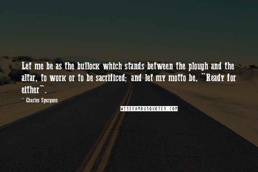 Charles Spurgeon Quotes: Let me be as the bullock which stands between the plough and the altar, to work or to be sacrificed; and let my motto be, "Ready for either".