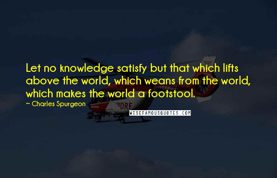 Charles Spurgeon Quotes: Let no knowledge satisfy but that which lifts above the world, which weans from the world, which makes the world a footstool.