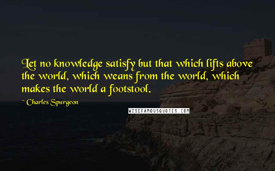 Charles Spurgeon Quotes: Let no knowledge satisfy but that which lifts above the world, which weans from the world, which makes the world a footstool.