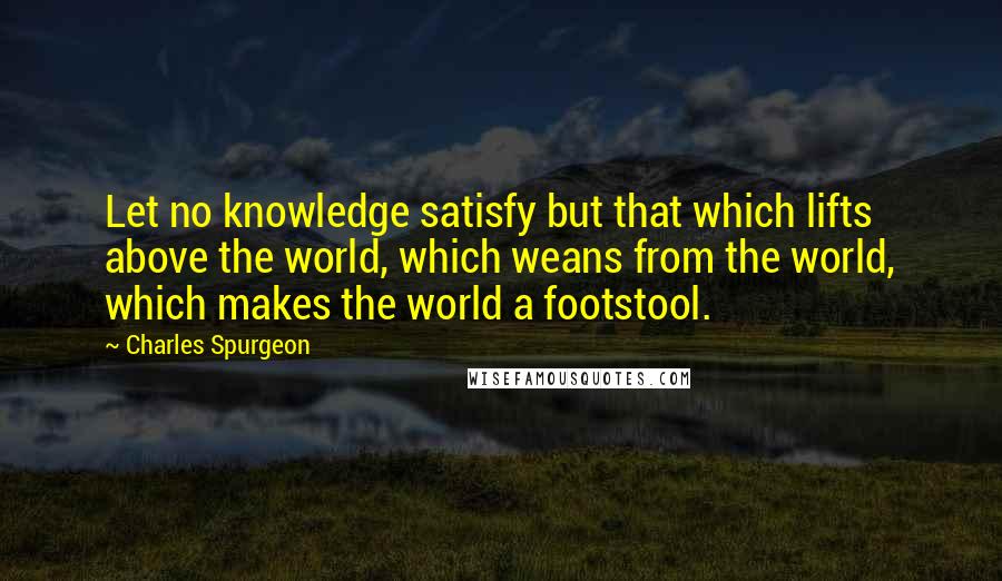 Charles Spurgeon Quotes: Let no knowledge satisfy but that which lifts above the world, which weans from the world, which makes the world a footstool.