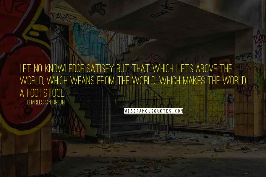 Charles Spurgeon Quotes: Let no knowledge satisfy but that which lifts above the world, which weans from the world, which makes the world a footstool.