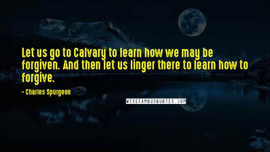 Charles Spurgeon Quotes: Let us go to Calvary to learn how we may be forgiven. And then let us linger there to learn how to forgive.