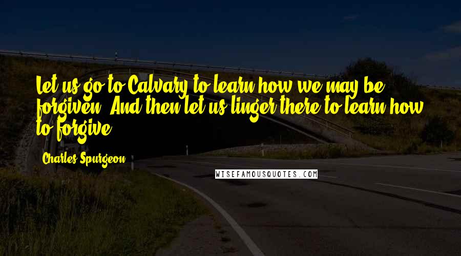 Charles Spurgeon Quotes: Let us go to Calvary to learn how we may be forgiven. And then let us linger there to learn how to forgive.