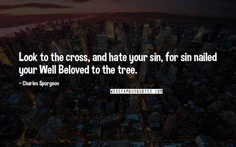 Charles Spurgeon Quotes: Look to the cross, and hate your sin, for sin nailed your Well Beloved to the tree.