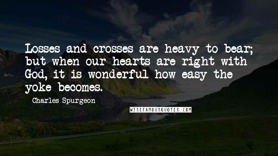 Charles Spurgeon Quotes: Losses and crosses are heavy to bear; but when our hearts are right with God, it is wonderful how easy the yoke becomes.