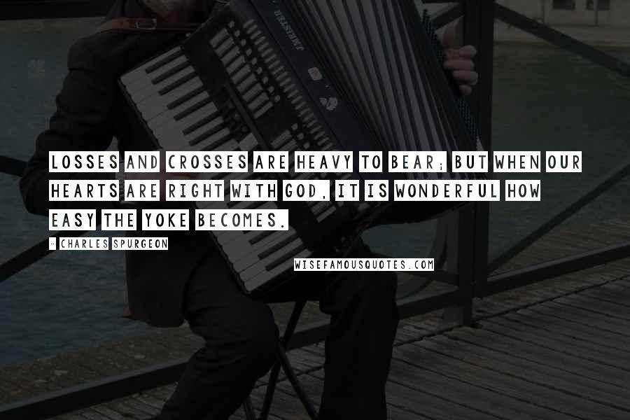 Charles Spurgeon Quotes: Losses and crosses are heavy to bear; but when our hearts are right with God, it is wonderful how easy the yoke becomes.