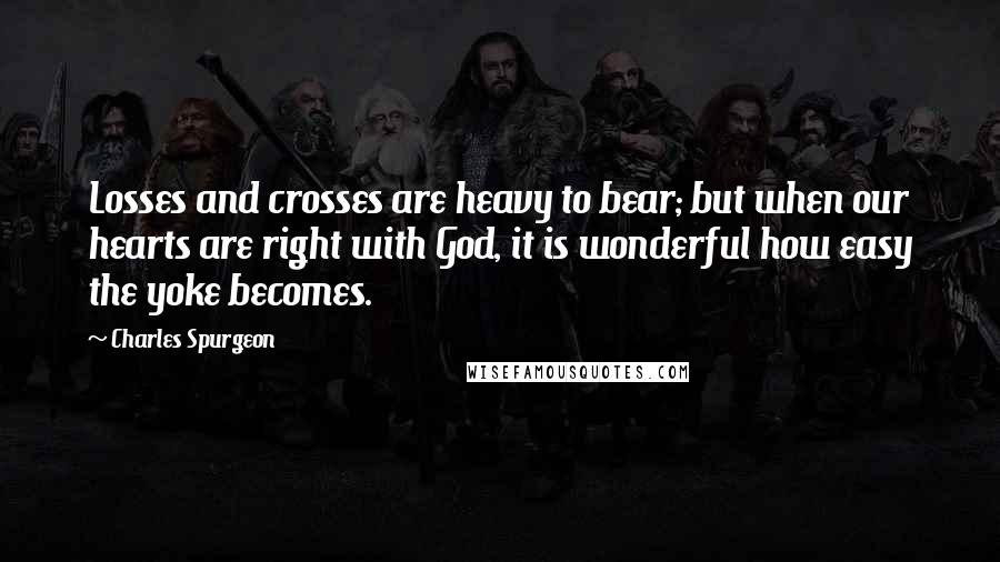 Charles Spurgeon Quotes: Losses and crosses are heavy to bear; but when our hearts are right with God, it is wonderful how easy the yoke becomes.