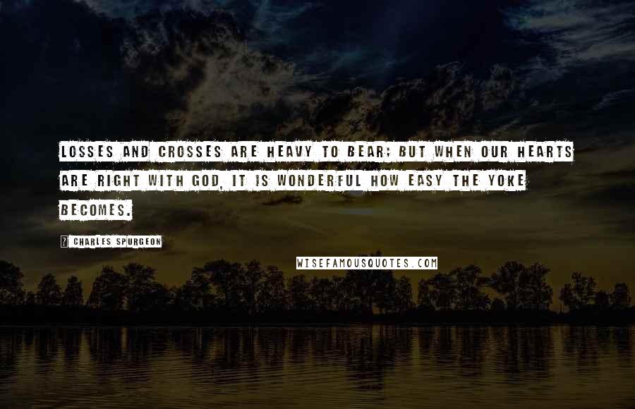 Charles Spurgeon Quotes: Losses and crosses are heavy to bear; but when our hearts are right with God, it is wonderful how easy the yoke becomes.