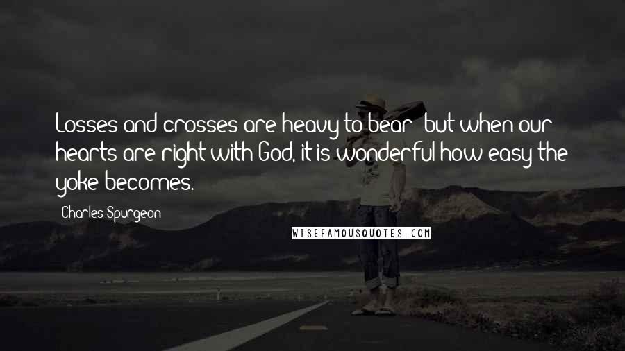 Charles Spurgeon Quotes: Losses and crosses are heavy to bear; but when our hearts are right with God, it is wonderful how easy the yoke becomes.