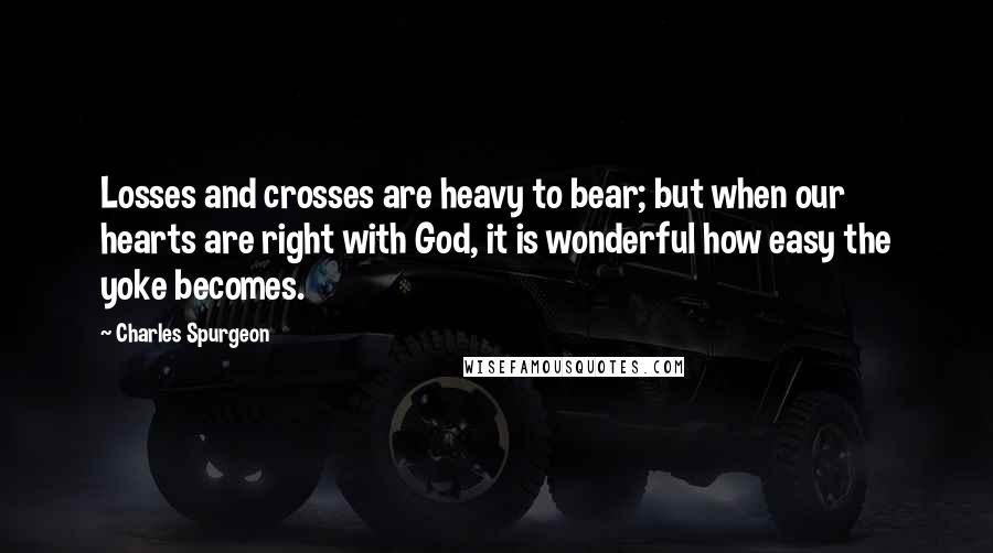 Charles Spurgeon Quotes: Losses and crosses are heavy to bear; but when our hearts are right with God, it is wonderful how easy the yoke becomes.