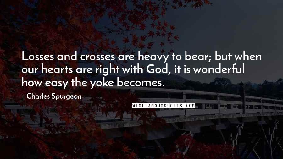 Charles Spurgeon Quotes: Losses and crosses are heavy to bear; but when our hearts are right with God, it is wonderful how easy the yoke becomes.