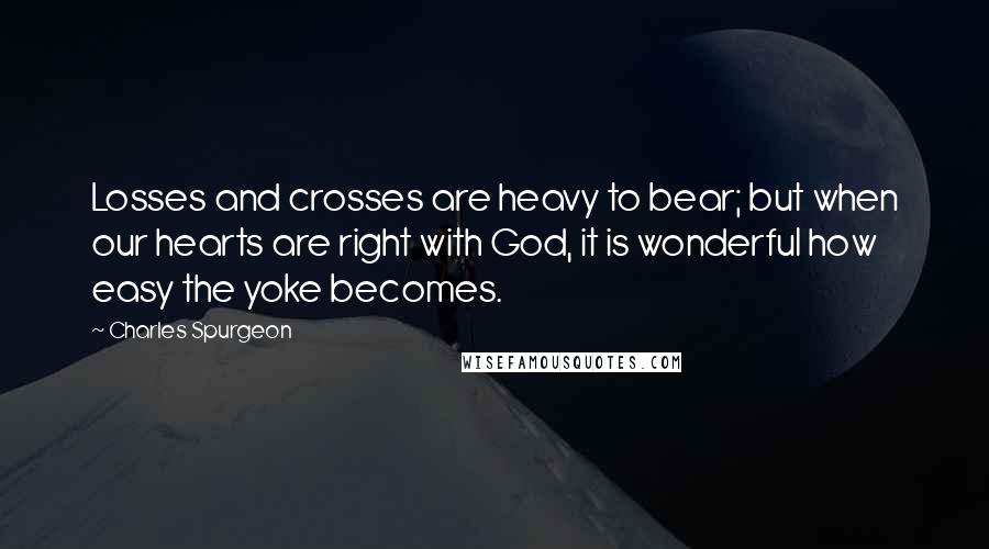 Charles Spurgeon Quotes: Losses and crosses are heavy to bear; but when our hearts are right with God, it is wonderful how easy the yoke becomes.