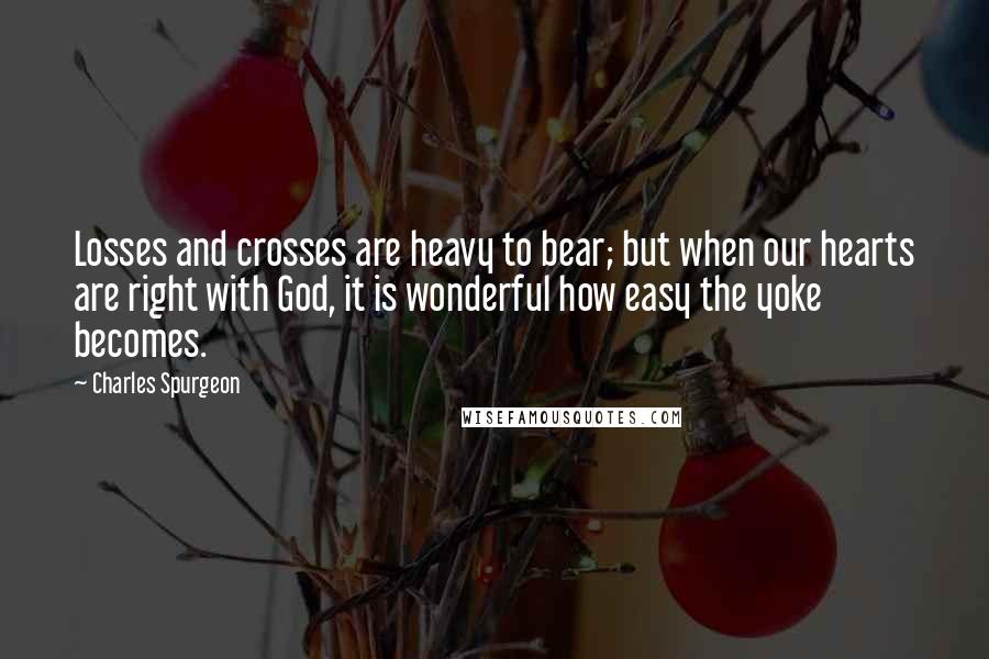 Charles Spurgeon Quotes: Losses and crosses are heavy to bear; but when our hearts are right with God, it is wonderful how easy the yoke becomes.
