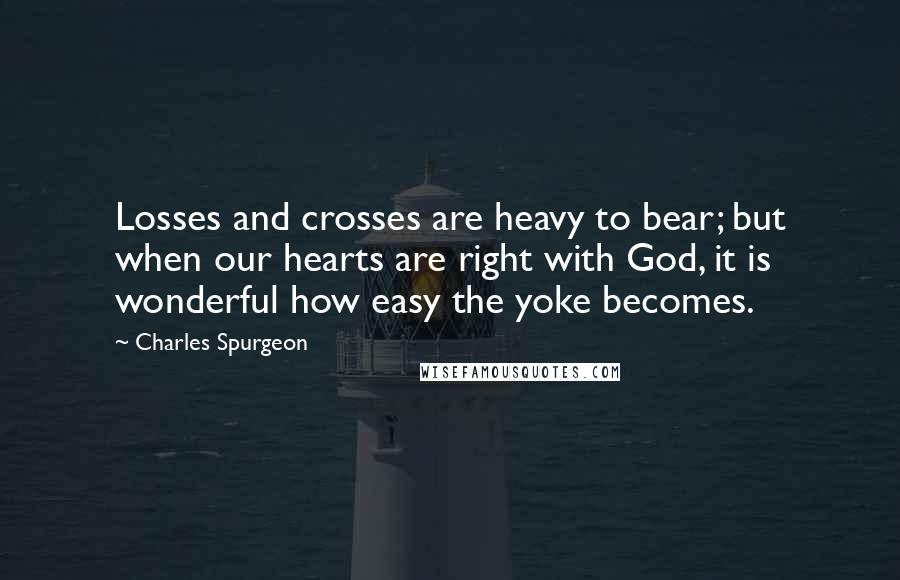 Charles Spurgeon Quotes: Losses and crosses are heavy to bear; but when our hearts are right with God, it is wonderful how easy the yoke becomes.