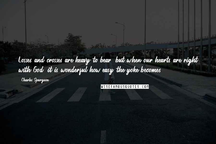 Charles Spurgeon Quotes: Losses and crosses are heavy to bear; but when our hearts are right with God, it is wonderful how easy the yoke becomes.