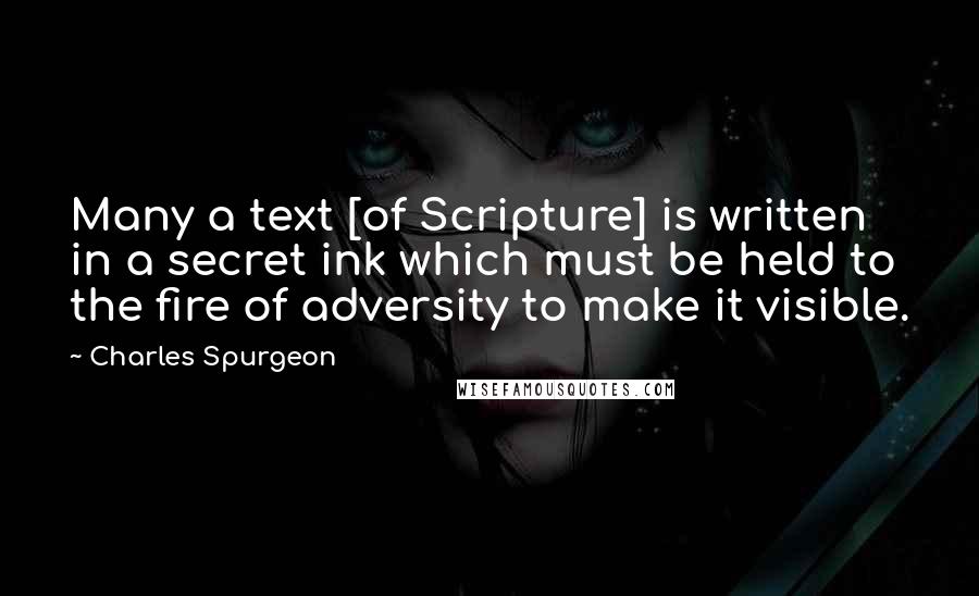 Charles Spurgeon Quotes: Many a text [of Scripture] is written in a secret ink which must be held to the fire of adversity to make it visible.