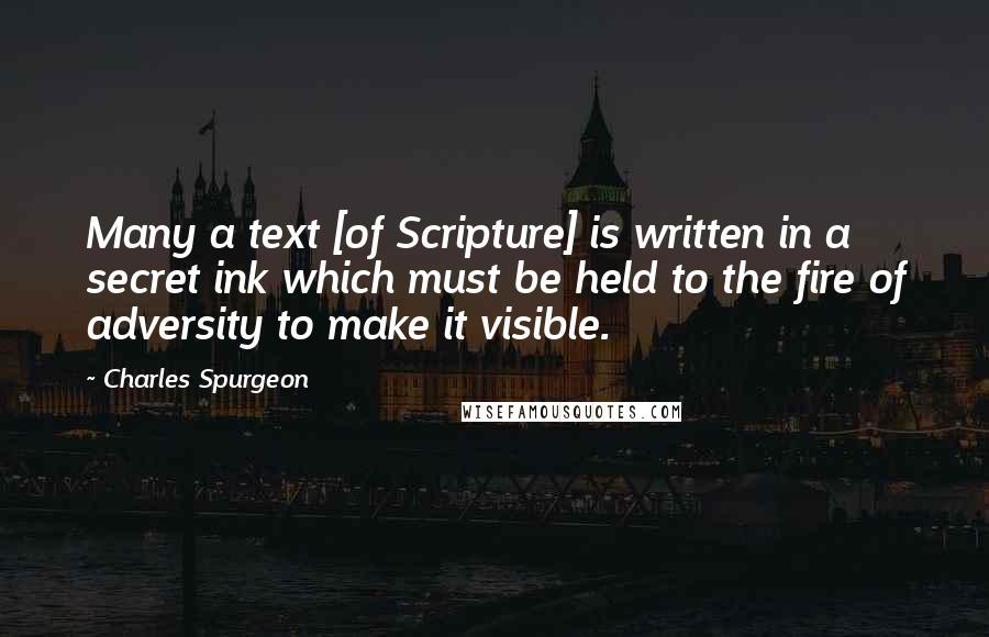 Charles Spurgeon Quotes: Many a text [of Scripture] is written in a secret ink which must be held to the fire of adversity to make it visible.