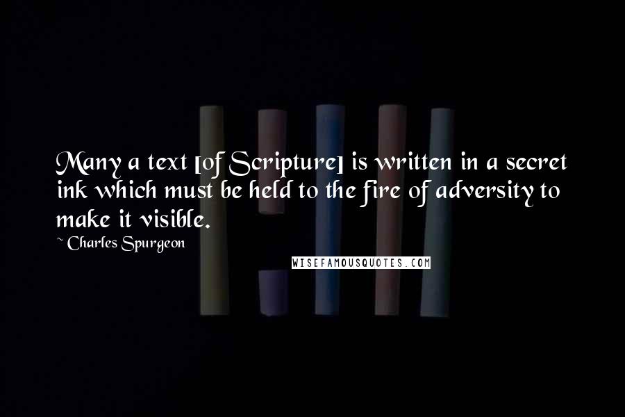 Charles Spurgeon Quotes: Many a text [of Scripture] is written in a secret ink which must be held to the fire of adversity to make it visible.