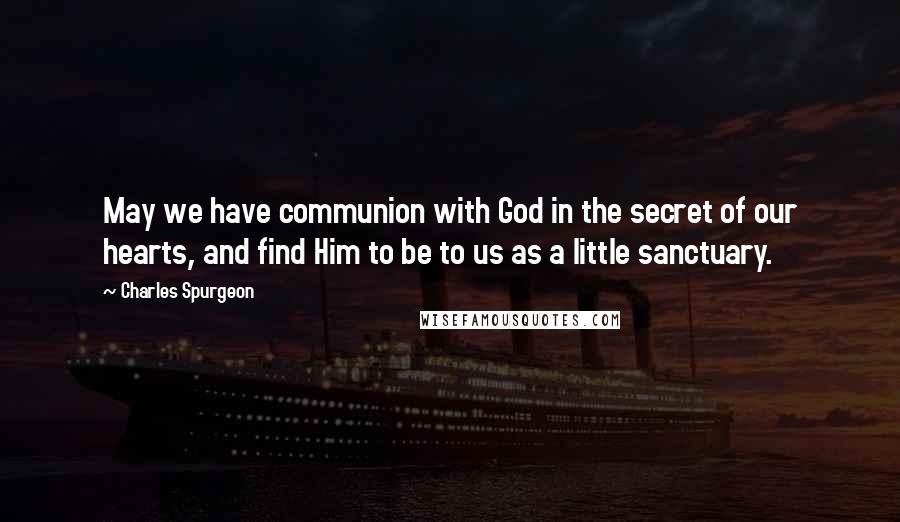 Charles Spurgeon Quotes: May we have communion with God in the secret of our hearts, and find Him to be to us as a little sanctuary.