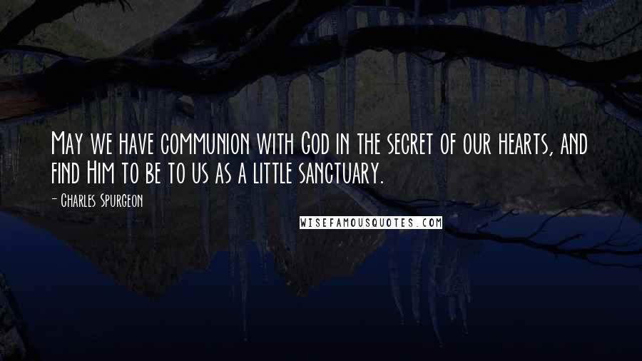 Charles Spurgeon Quotes: May we have communion with God in the secret of our hearts, and find Him to be to us as a little sanctuary.