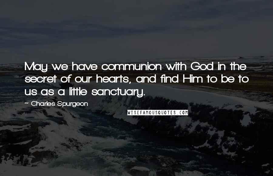 Charles Spurgeon Quotes: May we have communion with God in the secret of our hearts, and find Him to be to us as a little sanctuary.