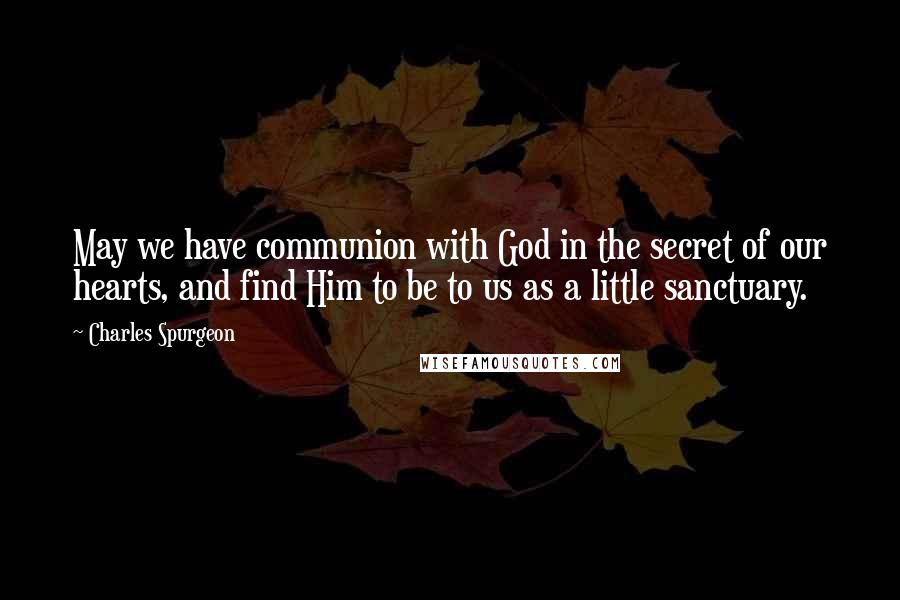 Charles Spurgeon Quotes: May we have communion with God in the secret of our hearts, and find Him to be to us as a little sanctuary.