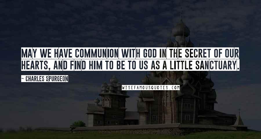Charles Spurgeon Quotes: May we have communion with God in the secret of our hearts, and find Him to be to us as a little sanctuary.