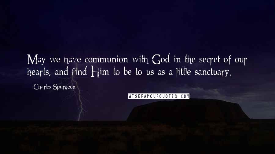 Charles Spurgeon Quotes: May we have communion with God in the secret of our hearts, and find Him to be to us as a little sanctuary.
