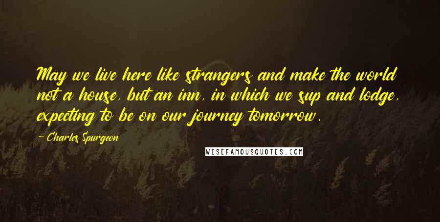 Charles Spurgeon Quotes: May we live here like strangers and make the world not a house, but an inn, in which we sup and lodge, expecting to be on our journey tomorrow.