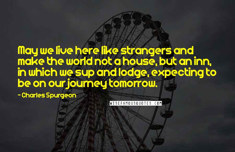 Charles Spurgeon Quotes: May we live here like strangers and make the world not a house, but an inn, in which we sup and lodge, expecting to be on our journey tomorrow.