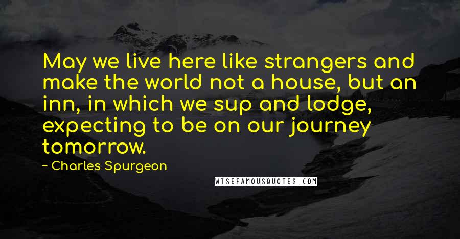 Charles Spurgeon Quotes: May we live here like strangers and make the world not a house, but an inn, in which we sup and lodge, expecting to be on our journey tomorrow.