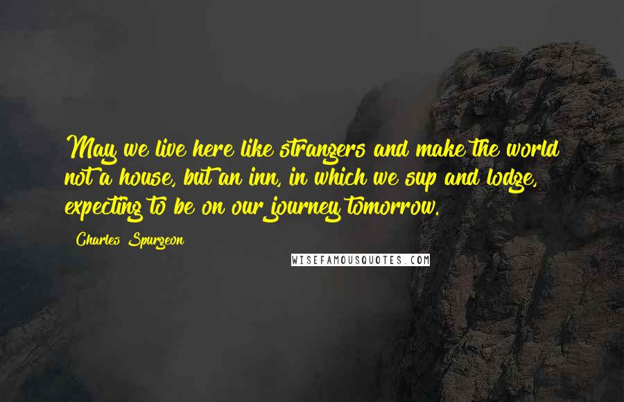 Charles Spurgeon Quotes: May we live here like strangers and make the world not a house, but an inn, in which we sup and lodge, expecting to be on our journey tomorrow.