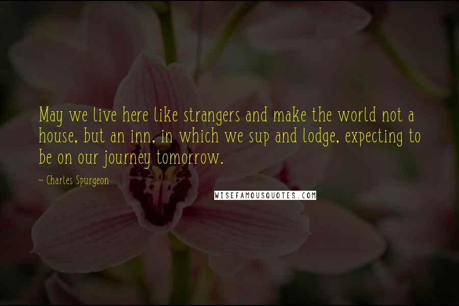 Charles Spurgeon Quotes: May we live here like strangers and make the world not a house, but an inn, in which we sup and lodge, expecting to be on our journey tomorrow.
