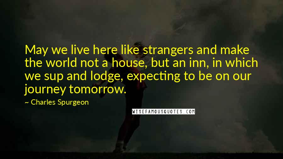Charles Spurgeon Quotes: May we live here like strangers and make the world not a house, but an inn, in which we sup and lodge, expecting to be on our journey tomorrow.