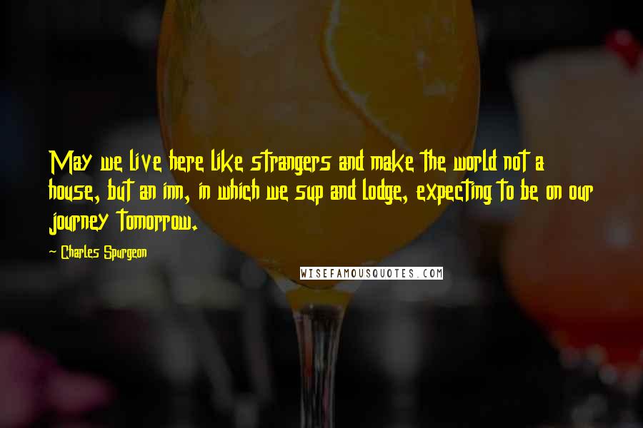 Charles Spurgeon Quotes: May we live here like strangers and make the world not a house, but an inn, in which we sup and lodge, expecting to be on our journey tomorrow.