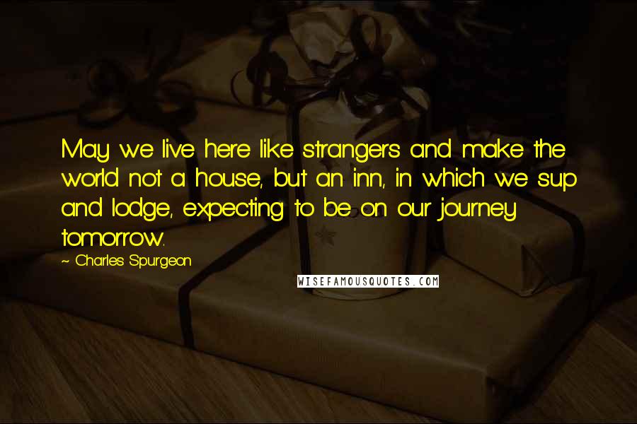 Charles Spurgeon Quotes: May we live here like strangers and make the world not a house, but an inn, in which we sup and lodge, expecting to be on our journey tomorrow.