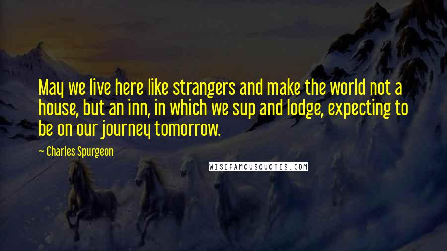 Charles Spurgeon Quotes: May we live here like strangers and make the world not a house, but an inn, in which we sup and lodge, expecting to be on our journey tomorrow.