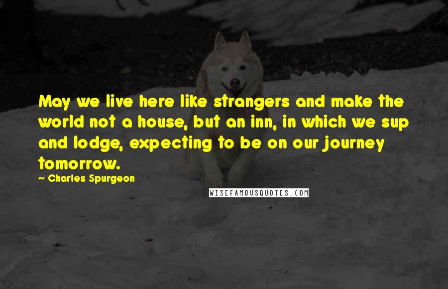 Charles Spurgeon Quotes: May we live here like strangers and make the world not a house, but an inn, in which we sup and lodge, expecting to be on our journey tomorrow.