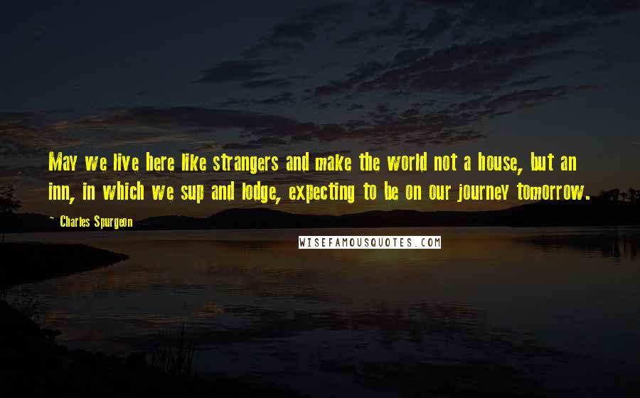 Charles Spurgeon Quotes: May we live here like strangers and make the world not a house, but an inn, in which we sup and lodge, expecting to be on our journey tomorrow.