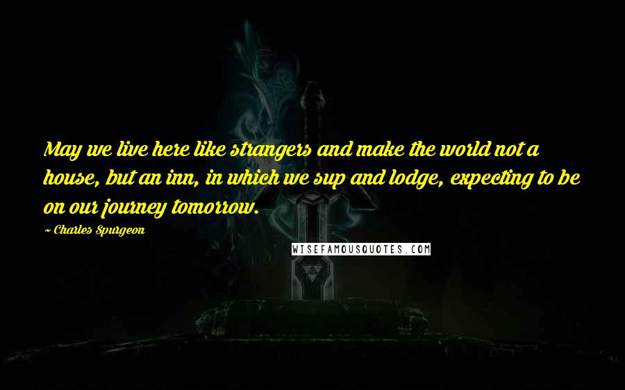 Charles Spurgeon Quotes: May we live here like strangers and make the world not a house, but an inn, in which we sup and lodge, expecting to be on our journey tomorrow.