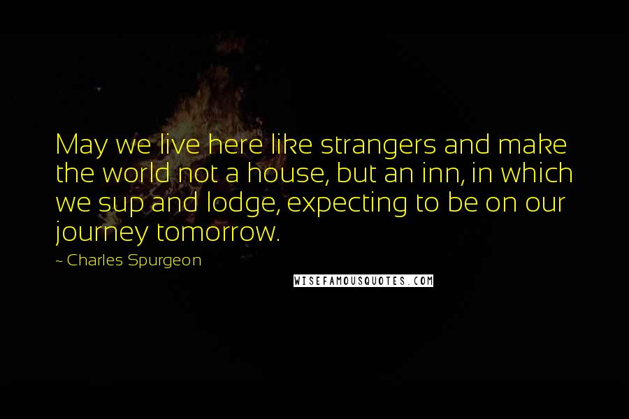 Charles Spurgeon Quotes: May we live here like strangers and make the world not a house, but an inn, in which we sup and lodge, expecting to be on our journey tomorrow.