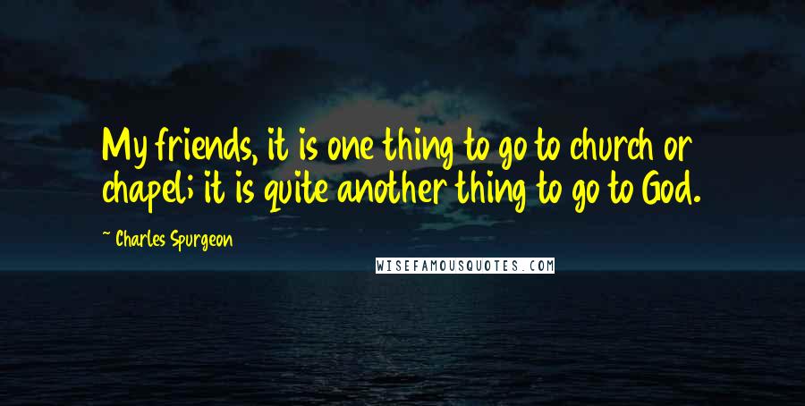 Charles Spurgeon Quotes: My friends, it is one thing to go to church or chapel; it is quite another thing to go to God.