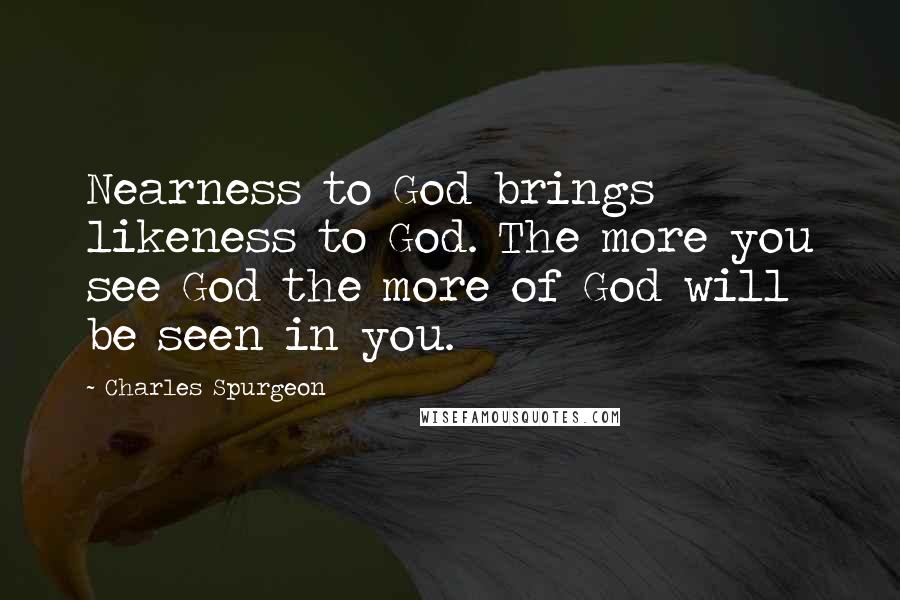 Charles Spurgeon Quotes: Nearness to God brings likeness to God. The more you see God the more of God will be seen in you.