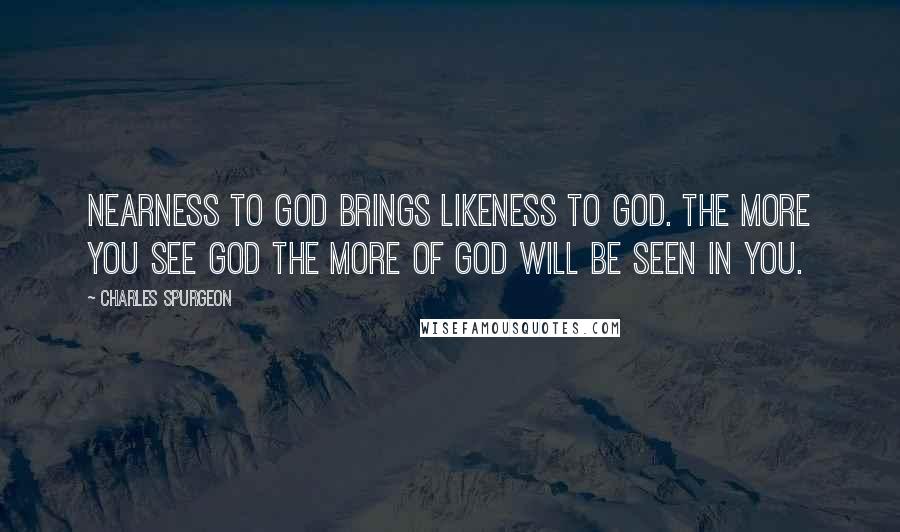 Charles Spurgeon Quotes: Nearness to God brings likeness to God. The more you see God the more of God will be seen in you.