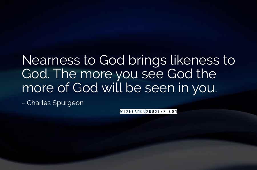 Charles Spurgeon Quotes: Nearness to God brings likeness to God. The more you see God the more of God will be seen in you.